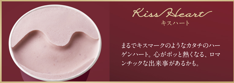 Kiss Heart キスハート まるでキスマークのようなカタチのハーゲンハート。心がポッと熱くなる、ロマンチックな出来事があるかも。