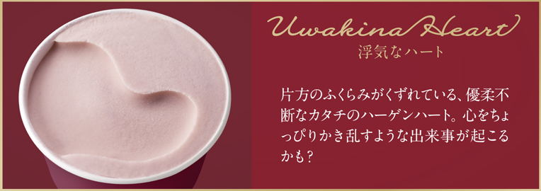 Uwakina Heart 浮気なハート 片方のふくらみがくずれている、優柔不断なカタチのハーゲンハート。心をちょっぴりかき乱すような出来事が起こるかも？