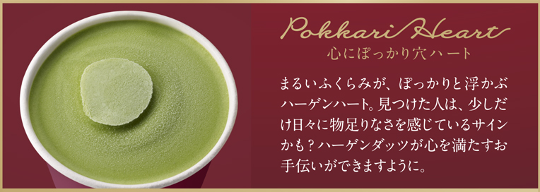 Pokkari Heart 心にぽっかり穴ハート まるいふくらみが、ぽっかりと浮かぶハーゲンハート。見つけた人は、少しだけ日々に物足りなさを感じているサインかも？ハーゲンダッツが心を満たすお手伝いができますように。
