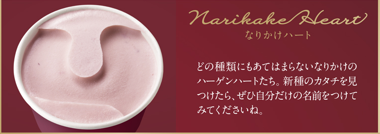 Narikake Heart なりかけハート どの種類にもあてはまらないなりかけのハーゲンハートたち。新種のカタチを見つけたら、ぜひ自分だけの名前をつけてみてくださいね。