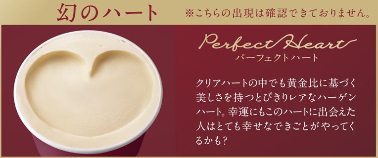 幻のハート ※こちらの出現は確認できておりません。 Perfect Heart パーフェクトハート クリアハートの中でも黄金比に基づく美しさを持つとびきりレアなハーゲンハート。幸運にもこのハートに出会えた人はとても幸せなできごとがやってくるかも？