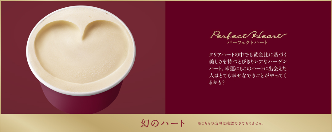 幻のハート ※こちらの出現は確認できておりません。 Perfect Heart パーフェクトハート クリアハートの中でも黄金比に基づく美しさを持つとびきりレアなハーゲンハート。幸運にもこのハートに出会えた人はとても幸せなできごとがやってくるかも？