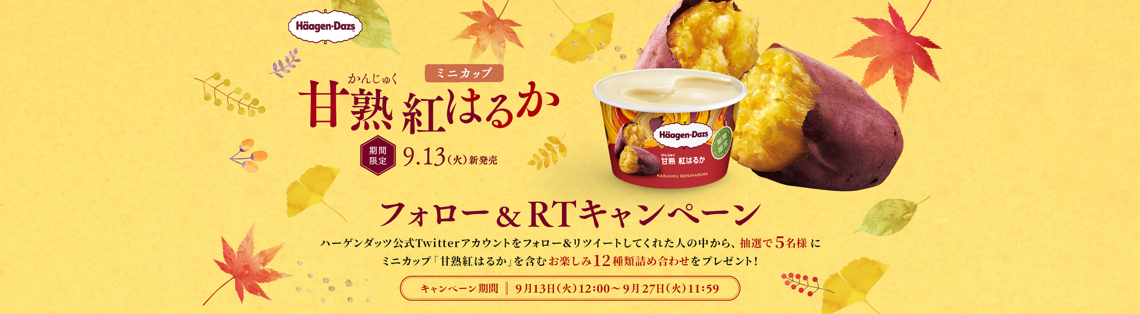 ミニカップ 甘熟紅はるか 期間限定9.13(火)新発売 フォロー& RTキャンペーン　ハーゲンダッツ公式Twitterアカウントをフォロー&リツイートしてくれた人の中から、抽選で5名様にミニカップ「甘熟紅はるか」を含むお楽しみ12種類詰め合わせをプレゼント！ キャンペーン期間：9月13日（火）12：00～9月27日（火）11：59
