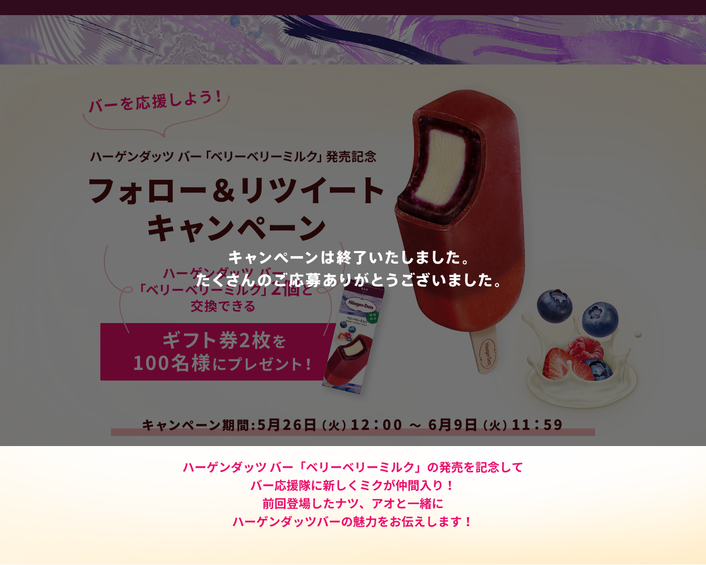 キャンペーンは終了いたしました。たくさんのご応募ありがとうございました。バーを応援しよう！ ハーゲンダッツ バー「ベリーベリーミルク」発売記念 フォロー＆リツイートキャンペーン ハーゲンダッツ バー「ベリーベリーミルク」2個と交換できる ギフト券2枚を100名様にプレゼント！ キャンペーン期間:5月26日（火）12：00 ～ 6月9日（火）11：59 ハーゲンダッツ バー「ベリーベリーミルク」の発売を記念してバー応援隊に新しくミクが仲間入り！前回登場したナツ、アオと一緒にハーゲンダッツバーの魅力をお伝えします！