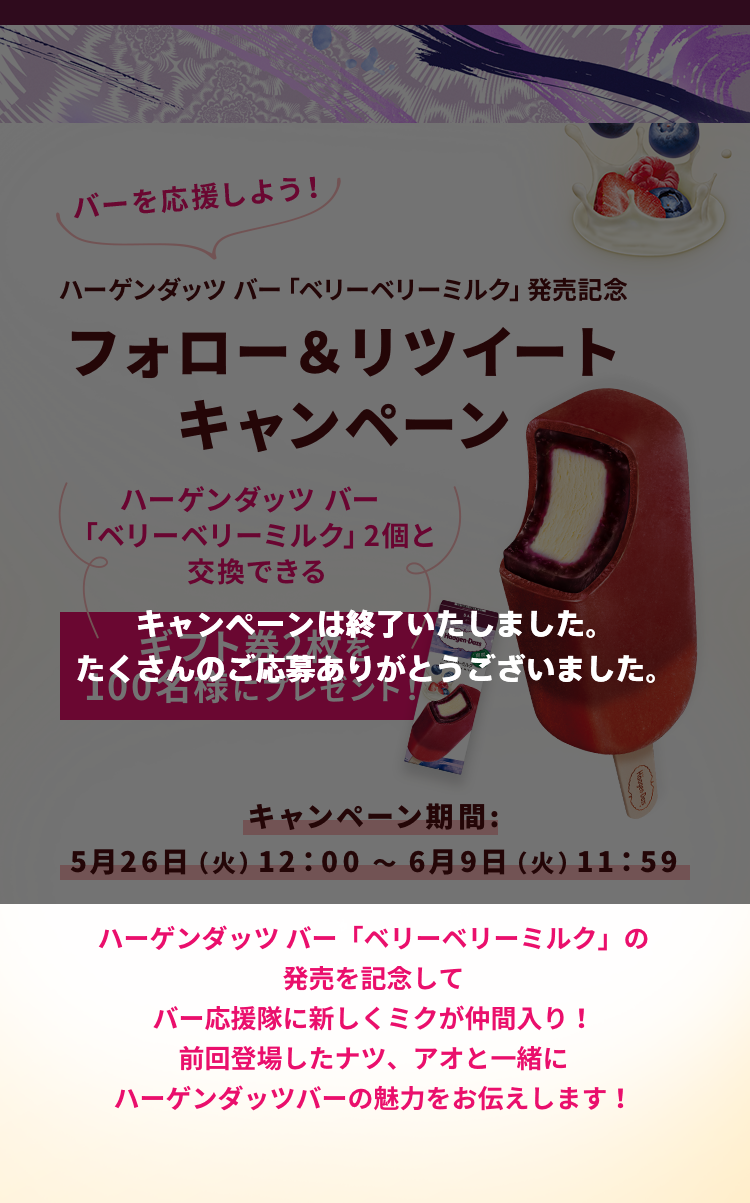 キャンペーンは終了いたしました。たくさんのご応募ありがとうございました。バーを応援しよう！ ハーゲンダッツ バー「ベリーベリーミルク」発売記念 フォロー＆リツイートキャンペーン ハーゲンダッツ バー「ベリーベリーミルク」2個と交換できる ギフト券2枚を100名様にプレゼント！ キャンペーン期間:5月26日（火）12：00 ～ 6月9日（火）11：59 ハーゲンダッツ バー「ベリーベリーミルク」の発売を記念してバー応援隊に新しくミクが仲間入り！前回登場したナツ、アオと一緒にハーゲンダッツバーの魅力をお伝えします！
