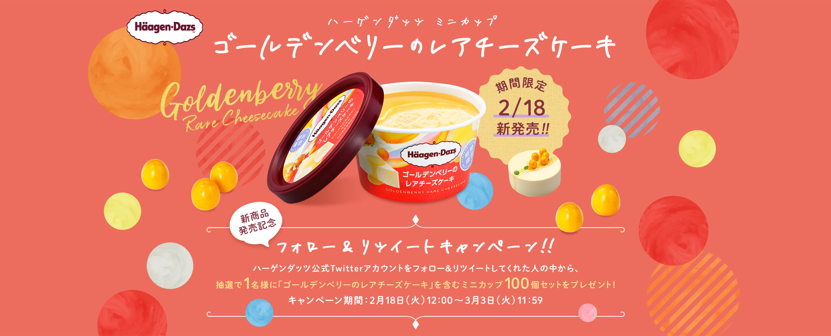 ハーゲンダッツ　ミニカップ「ゴールデンベリーのレアチーズケーキ」 
新商品発売記念 フォロー＆RTキャンペーン 
ハーゲンダッツ公式Twitterアカウントをフォロー＆リツイートしてくれた人の中から、
抽選で1名様に「ゴールデンベリーのレアチーズケーキ」を含むミニカップ100個セットをプレゼント！ 
キャンペーン期間：2月18日（火）12:00～3月3日（火）11:59