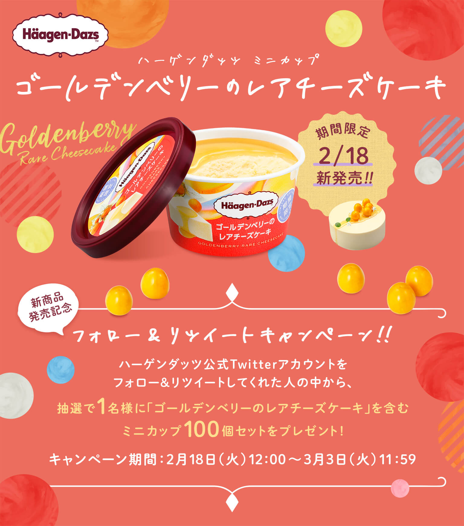 ハーゲンダッツ　ミニカップ「ゴールデンベリーのレアチーズケーキ」 
新商品発売記念 フォロー＆RTキャンペーン 
ハーゲンダッツ公式Twitterアカウントをフォロー＆リツイートしてくれた人の中から、
抽選で1名様に「ゴールデンベリーのレアチーズケーキ」を含むミニカップ100個セットをプレゼント！ 
キャンペーン期間：2月18日（火）12:00～3月3日（火）11:59