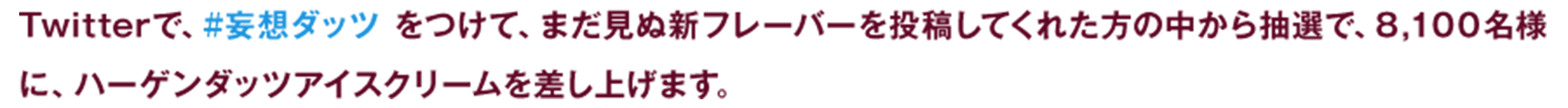 Twitterで、#妄想ダッツをつけて、まだ見ぬ新フレーバーを投稿してくれた方の中から抽選で、8,100名様に、ハーゲンダッツアイスクリームを差し上げます。