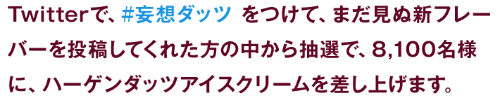 Twitterで、#妄想ダッツをつけて、まだ見ぬ新フレーバーを投稿してくれた方の中から抽選で、8,100名様に、ハーゲンダッツアイスクリームを差し上げます。