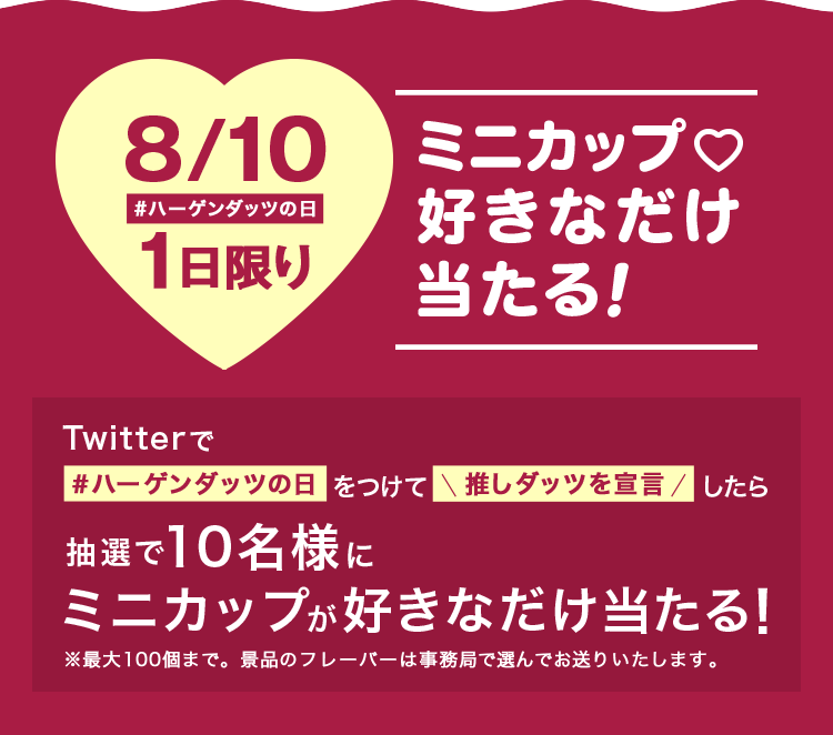 8/10 #ハーゲンダッツの日 1日限り ミニカップ♡ 好きなだけ当たる! Twitterで#ハーゲンダッツの日をつけて推しダッツを宣言したら抽選で10名様にミニカップが好きなだけ当たる!※最大100個まで。景品のフレーバーは事務局で選んでお送りいたします。