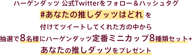 ハーゲンダッツ 公式Twitterをフォロー＆ハッシュタグ #あなたの推しダッツはどれを付けてツイートしてくれた方の中から抽選で8名様にハーゲンダッツ定番ミニカップ8種類セット+あなたの推しダッツをプレゼント