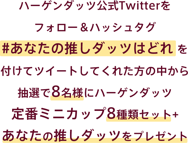 ハーゲンダッツ 公式Twitterをフォロー＆ハッシュタグ #あなたの推しダッツはどれを付けてツイートしてくれた方の中から抽選で8名様にハーゲンダッツ定番ミニカップ8種類セット+あなたの推しダッツをプレゼント