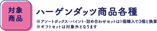【対象商品】ハーゲンダッツ商品各種 ※アソートボックス・パイント・詰め合わせセットは1個購入で3個と換算 ※ギフトセットは対象外となります