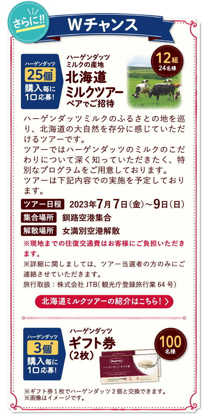 さらに！Wチャンス【ハーゲンダッツ25個購入毎に1口応募！】ハーゲンダッツミルクの産地北海道ミルクツアーペアでご招待12組24名様【ハーゲンダッツ3個購入毎に1口応募！】ハーゲンダッツギフト券（2枚）100名様