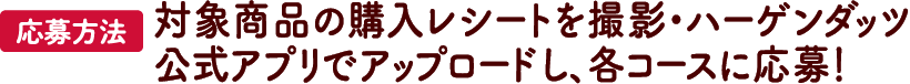 【応募方法】対象商品の購入レシートを撮影・ハーゲンダッツ公式アプリでアップロードし、各コースに応募！