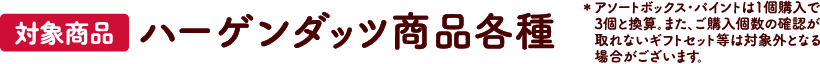 【対象商品】ハーゲンダッツ商品各種 ※アソートボックス・パイント・詰め合わせセットは1個購入で3個と換算。また、ご購入個数の確認が取れないギフトセット等は対象外となる場合がございます。