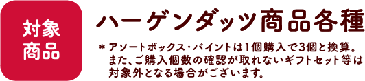 【対象商品】ハーゲンダッツ商品各種 ※アソートボックス・パイント・詰め合わせセットは1個購入で3個と換算。また、ご購入個数の確認が取れないギフトセット等は対象外となる場合がございます。