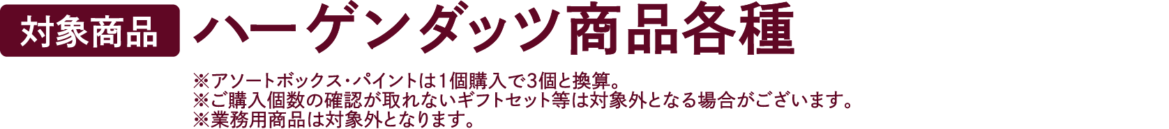 【対象商品】ハーゲンダッツ商品各種 ※アソートボックス・パイント・詰め合わせセットは1個購入で3個と換算。※ご購入個数の確認が取れないギフトセット等は対象外となる場合がございます。※業務用商品は対象外となります。