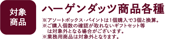 【対象商品】ハーゲンダッツ商品各種 ※アソートボックス・パイント・詰め合わせセットは1個購入で3個と換算。※ご購入個数の確認が取れないギフトセット等は対象外となる場合がございます。※業務用商品は対象外となります。