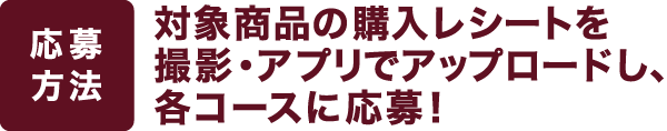 【応募方法】対象商品の購入レシートを撮影・アプリでアップロードし、各コースに応募!