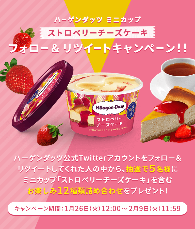 ハーゲンダッツ ミニカップ ストロベリーチーズケーキ 
フォロー & リツイートキャンぺーン！！ 
ストロベリーチーズケーキ 期間限定 1.26発売 
ハーゲンダッツ公式Twitterアカウントをフォロー＆リツイートしてくれた人の中から、抽選で５名様に 
ミニカップ「ストロベリーチーズケーキ」を含むお楽しみ12種類詰め合わせをプレゼント！ 
キャンペーン期間：1月26日（火）12:00～2月9日（火）11:59