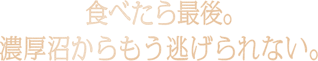 食べたらもう最後。濃厚沼からもう逃げられない。