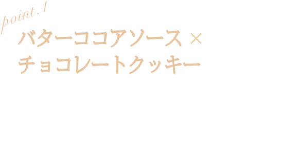 POINT1 バターココアソースxチョコレートクッキー とろ〜り濃厚感のあるバターココアソースとねっちりチョコレートクッキーの組み合わせがたまらなくやみつきに！