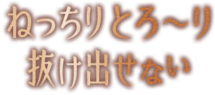 ねっちりとろ〜り抜け出せない