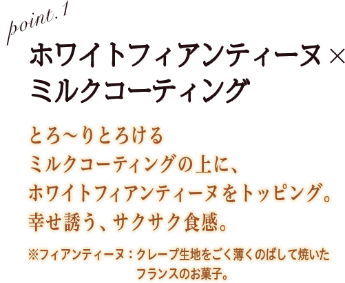 POINT1ホワイトフィアンティーヌ × ミルクコーティング とろ〜りとろけるミルクコーティングの上に、ホワイトフィアンティーヌをトッピング。幸せ誘う、サクサク食感。※フィアンティーヌ：クレープ生地をごく薄くのばして焼いたフランスのお菓子。