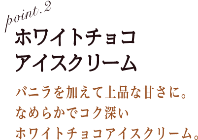 POINT2 ホワイトチョコアイスクリーム バニラを加えて上品な甘さに。なめらかでコク深いホワイトチョコアイスクリーム。