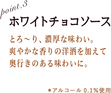 POINT3 ホワイトチョコソース とろ〜り、濃厚。爽やかな香りの洋酒を加えて奥行きのある味わいに。