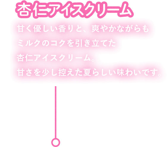 杏仁アイスクリーム：甘く優しい香りと、爽やかながらもミルクのコクを引き立てた杏仁アイスクリーム。甘さを少し控えた夏らしい味わいです。