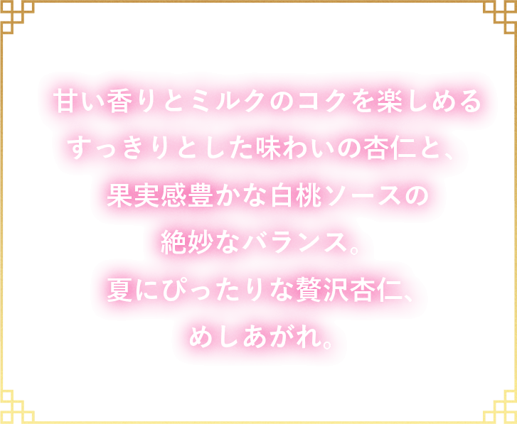 甘い香りとミルクのコクを楽しめるすっきりとした味わいの杏仁と、果実感豊かな白桃ソースの絶妙なバランス。夏にぴったりな贅沢杏仁、めしあがれ。