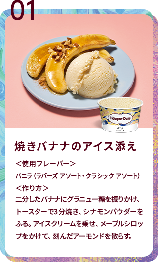 焼きバナナのアイス添え ＜使用フレーバー＞バニラ（ラバーズ アソート・クラシック アソート）＜作り方＞二分したバナナにグラニュー糖を振りかけ、トースターで3分焼き、シナモンパウダーをふる。アイスクリームを乗せ、メープルシロップをかけて、刻んだアーモンドを散らす。