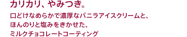 カリカリ、やみつき。口どけなめらかで濃厚なバニラアイスクリームと、ほんのりと塩みをきかせた、ミルクチョコレートコーティング