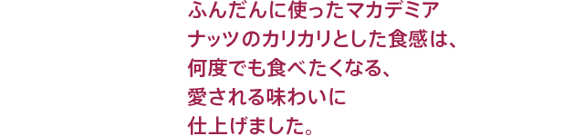 ふんだんに使ったマカデミアナッツのカリカリとした食感は、なんどでも食べたくなる、愛される味わいに仕上げました。