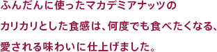 ふんだんに使ったマカデミアナッツのカリカリとした食感は、なんどでも食べたくなる、愛される味わいに仕上げました。