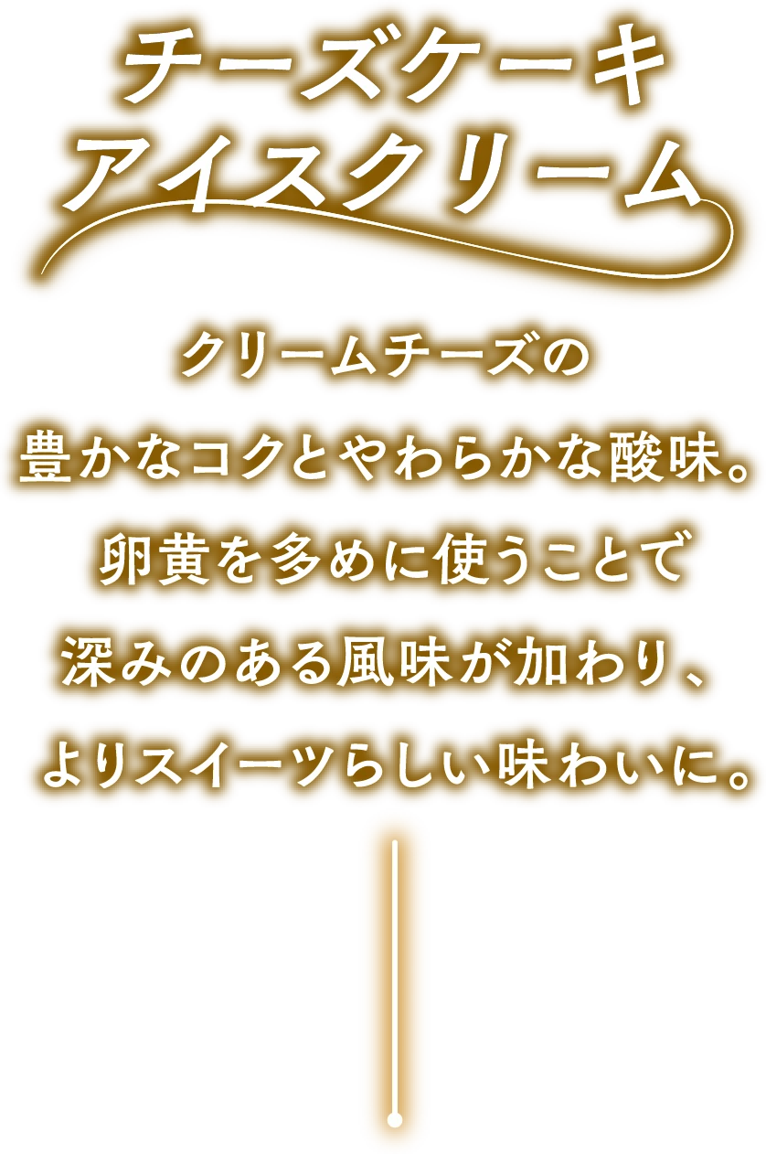 チーズケーキアイスクリーム クリームチーズの豊かなコクとやわらかな酸味。卵黄を多めに使うことで深みのある風味が加わり、よりスイーツらしい味わいに。