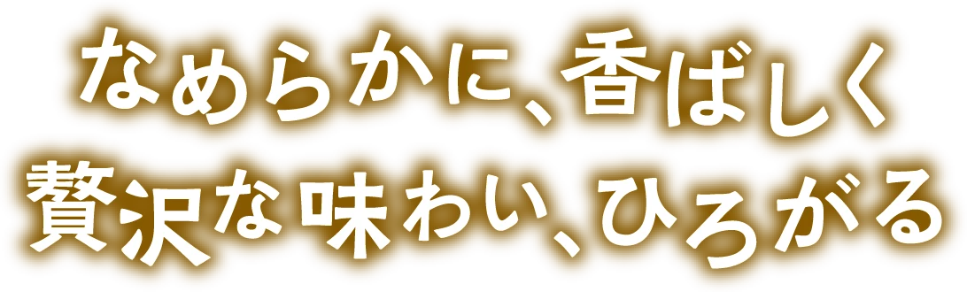 なめらかに、香ばしく 贅沢な味わい、ひろがる