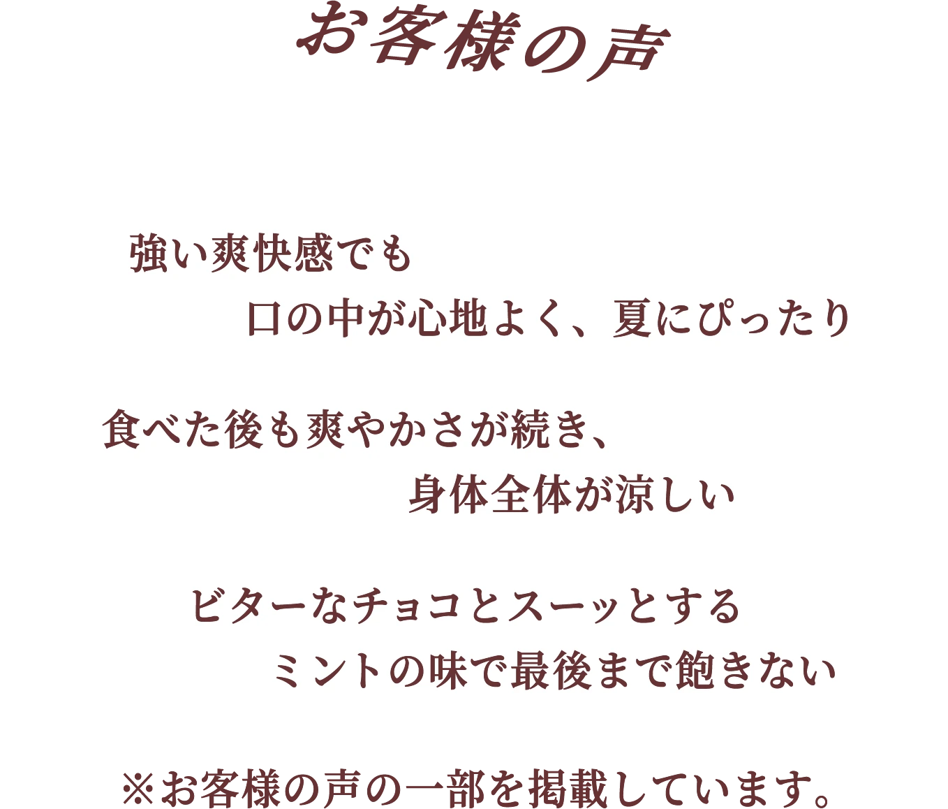 お客様の声 強い爽快感でも口の中が心地よく、夏にぴったり 食べた後も爽やかさが続き、身体全体が涼しい ビターなチョコとスーッとするミントの味で最後まで飽きない ※お客様の声の一部を掲載しています。