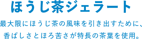 ほうじ茶ジェラート 最大限にほうじ茶の風味を引き出すために、香ばしさとほろ苦さが特徴の茶葉を使用。