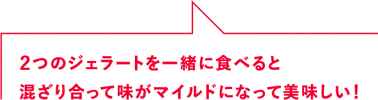 2つのジェラートを一緒に食べると混ざり合って味がマイルドになって美味しい！