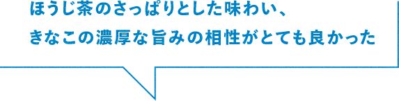 ほうじ茶のさっぱりとした味わい、きなこの濃厚な旨みの相性がとてもよかった