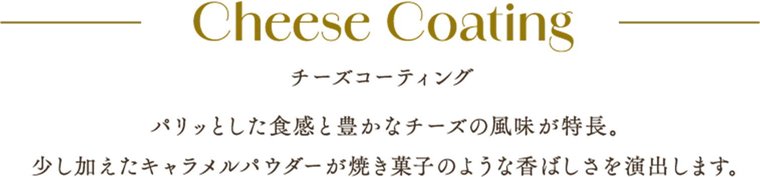 Cheese Coating チーズコーティング パリッとした食感と豊かなチーズの風味が特長。少し加えたキャラメルパウダーが焼き菓子のような香ばしさを演出します。