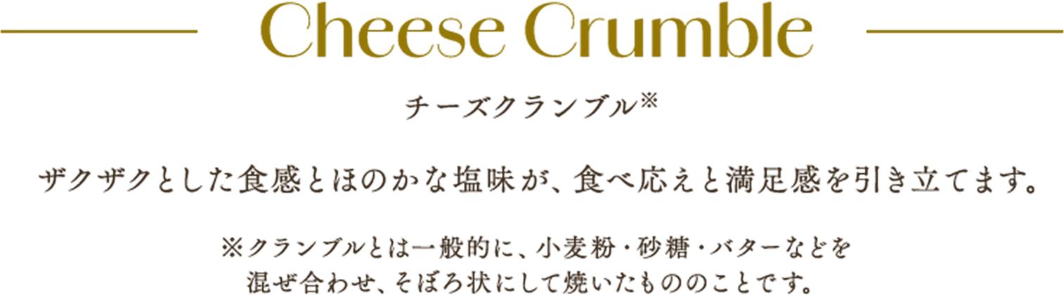 Cheese Crumble チーズクランブル※ ザクザクとした食感とほのかな塩味が、食べ応えと満足感を引き立てます。 ※クランブルとは一般的に、小麦粉・砂糖・バターなどを混ぜ合わせ、そぼろ状にして焼いたもののことです。