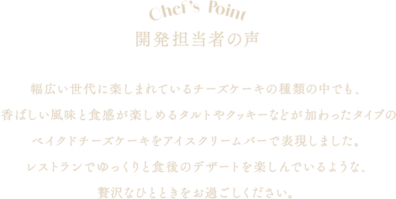 chef's point 開発担当者の声 幅広い世代に楽しまれているチーズケーキの種類の中でも、香ばしい風味と食感が楽しめるタルトやクッキーなどが加わったタイプのベイクドチーズケーキをアイスクリームバーで表現しました。レストランでゆっくりと食後のデザートを楽しんでいるような、贅沢なひとときをお過ごしください。