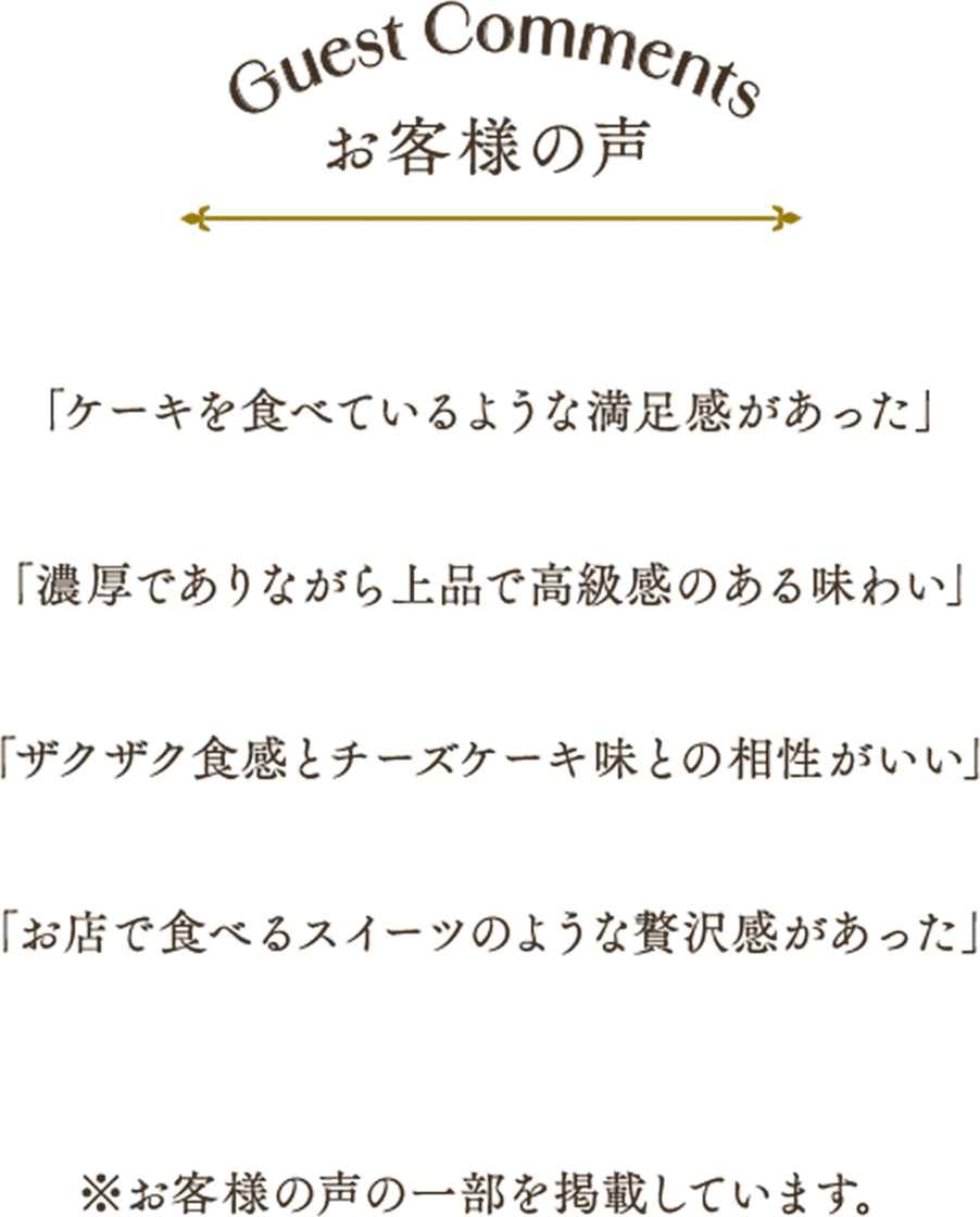 Guest Comments お客様の声 「ケーキを食べているような満足感があった」「濃厚でありながら上品で高級感のある味わい」「ザクザク食感とチーズケーキ味との相性がいい」「お店で食べるスイーツのような贅沢感があった」※お客様の声の一部を掲載しています。