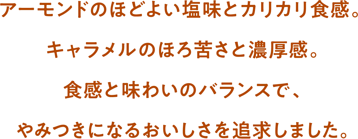 アーモンドのほどよい塩味とカリカリ食感。キャラメルのほろ苦さと濃厚感。食感と味わいのバランスで、やみつきになるおいしさを追求しました。