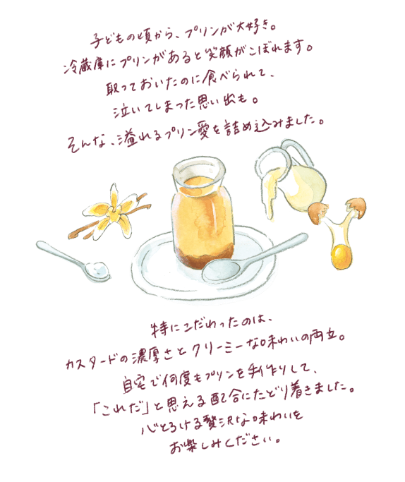子どもの頃から、プリンが大好き。 冷蔵庫にプリンがあると笑顔がこぼれます。 取っておいたのに食べられて、 泣いてしまった思い出も。 そんな、溢れるプリン愛を詰め込みました。 特にこだわったのは、 カスタードの濃厚さとクリーミーな味わいの両立。 自宅で何度もプリンを手作りして、 「これだ」と思える配合にたどり着きました。 心とろける贅沢な味わいを お楽しみください。