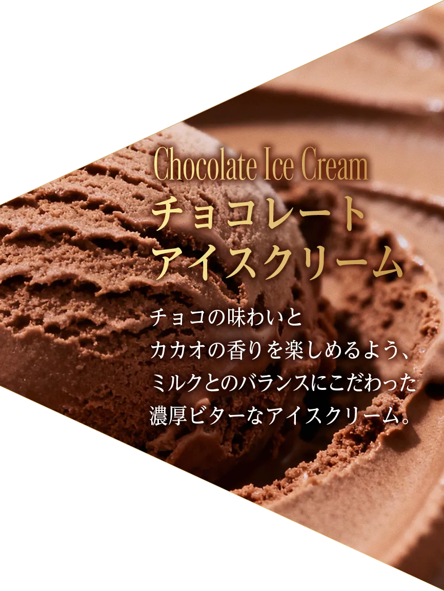 Chocolate Ice Cream チョコレート アイスクリーム チョコの味わいと カカオの香りを楽しめるよう、 ミルクとのバランスにこだわった 濃厚ビターなアイスクリーム。